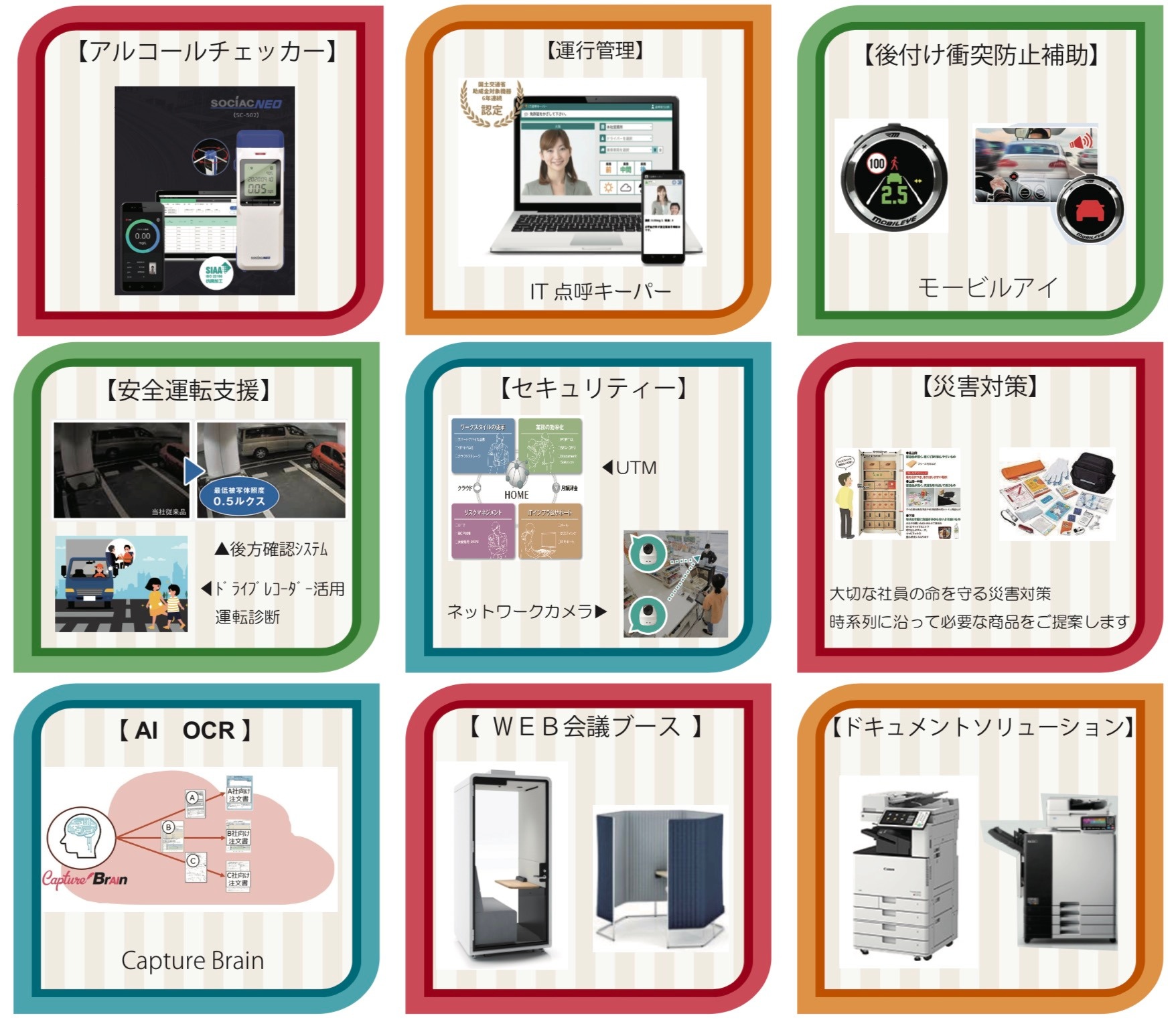 【アルコールチェッカー】【運行管理】IT点呼キーパー【後付け衝突防止補助】モービルアイ【安全運転支援】後方確認システム・ドライブレコーダー活用運転診断【セキュリティー】UTM・ネットワークカメラ【災害対策】大切な社員の命を守る災害対策 時系列に沿って必要な商品をご提案します【AI OCR】Capture Brain【web会議ブース】セミクローズ型、簡易型（パネル）【ドキュメントソリューション】